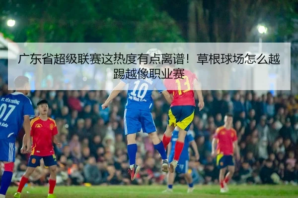 广东省超级联赛这热度有点离谱！草根球场怎么越踢越像职业赛