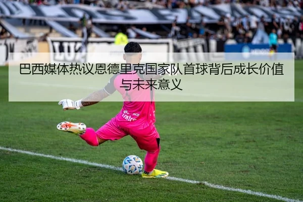 巴西媒体热议恩德里克国家队首球背后成长价值与未来意义