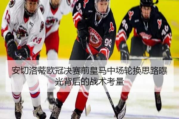 安切洛蒂欧冠决赛前皇马中场轮换思路曝光背后的战术考量 | leyu