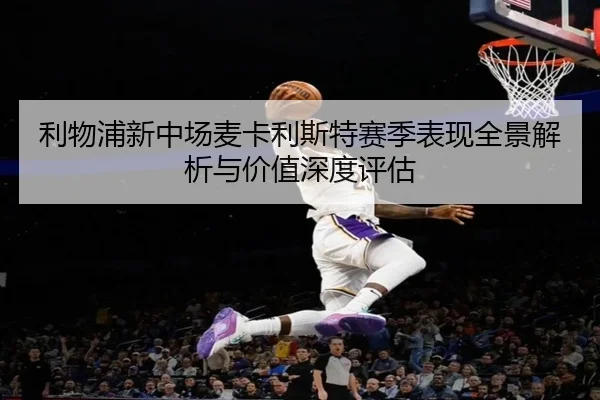 利物浦新中场麦卡利斯特赛季表现全景解析与价值深度评估