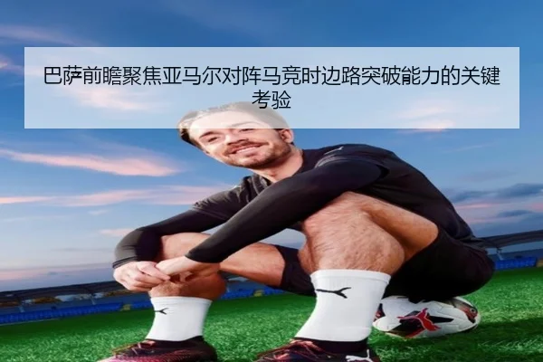 巴萨前瞻聚焦亚马尔对阵马竞时边路突破能力的关键考验（leyu）