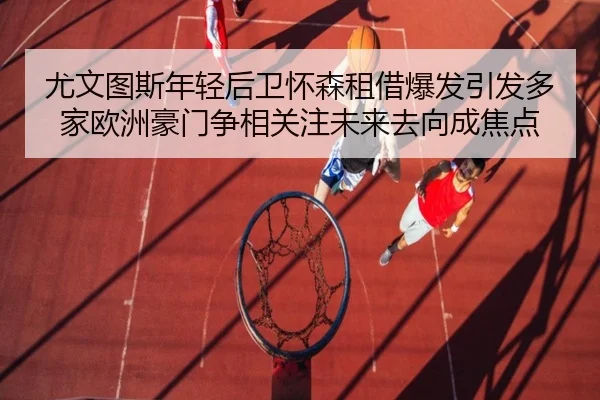 尤文图斯年轻后卫怀森租借爆发引发多家欧洲豪门争相关注未来去向成焦点（leyu）