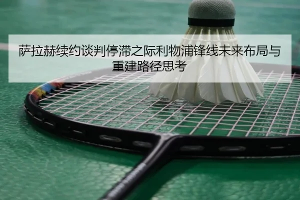 萨拉赫续约谈判停滞之际利物浦锋线未来布局与重建路径思考 - leyu