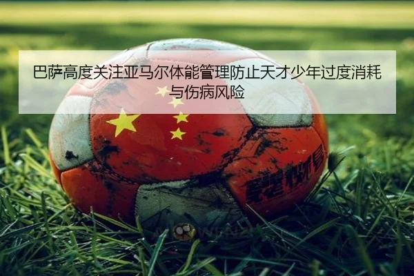 巴萨高度关注亚马尔体能管理防止天才少年过度消耗与伤病风险（leyu）