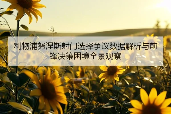 利物浦努涅斯射门选择争议数据解析与前锋决策困境全景观察（leyu）